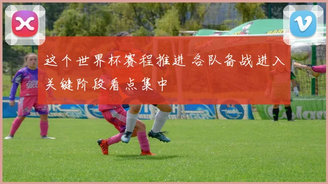 这个世界杯赛程推进 各队备战进入关键阶段看点集中
