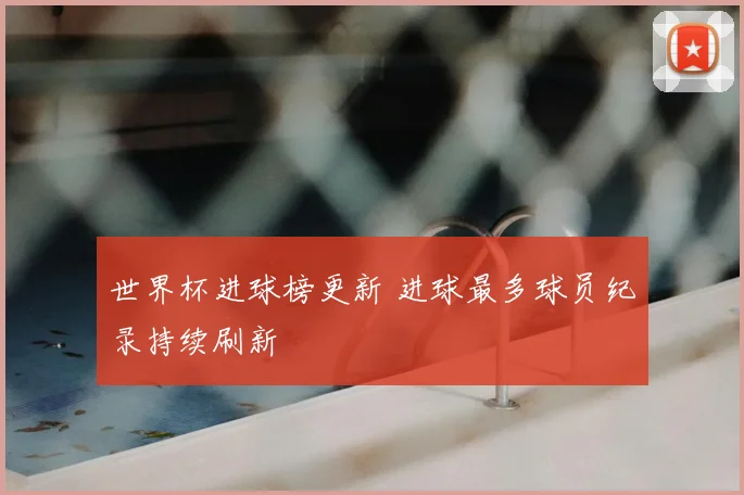 世界杯进球榜更新 进球最多球员纪录持续刷新