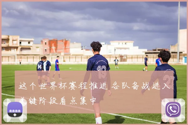 这个世界杯赛程推进 各队备战进入关键阶段看点集中