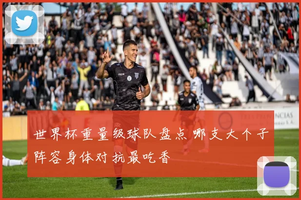 世界杯重量级球队盘点 哪支大个子阵容身体对抗最吃香