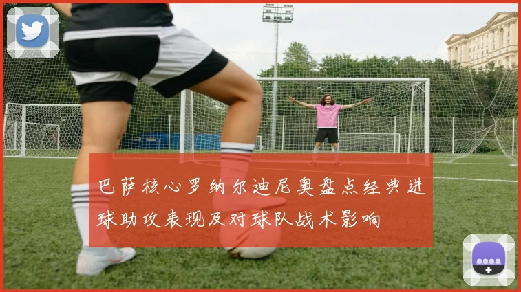 巴萨核心罗纳尔迪尼奥盘点经典进球助攻表现及对球队战术影响