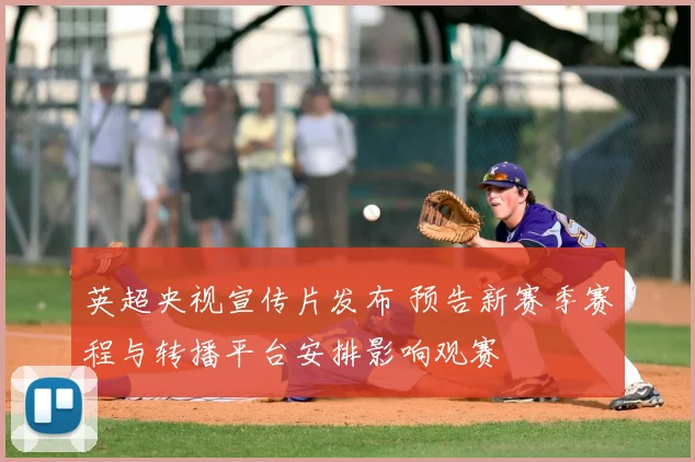 英超央视宣传片发布 预告新赛季赛程与转播平台安排影响观赛