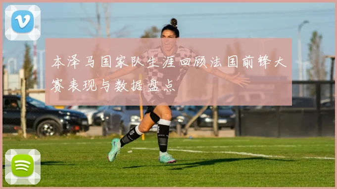 本泽马国家队生涯回顾法国前锋大赛表现与数据盘点