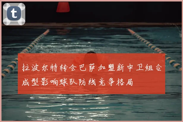 拉波尔特转会巴萨加盟新中卫组合成型影响球队防线竞争格局