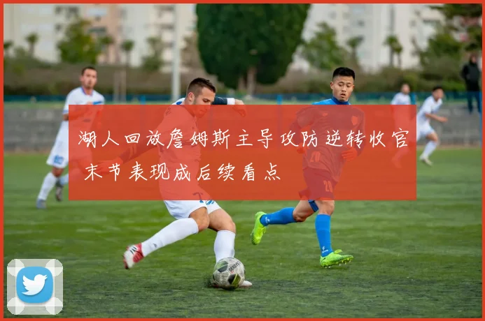 湖人回放詹姆斯主导攻防逆转收官 末节表现成后续看点