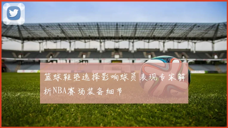 篮球鞋垫选择影响球员表现专家解析NBA赛场装备细节