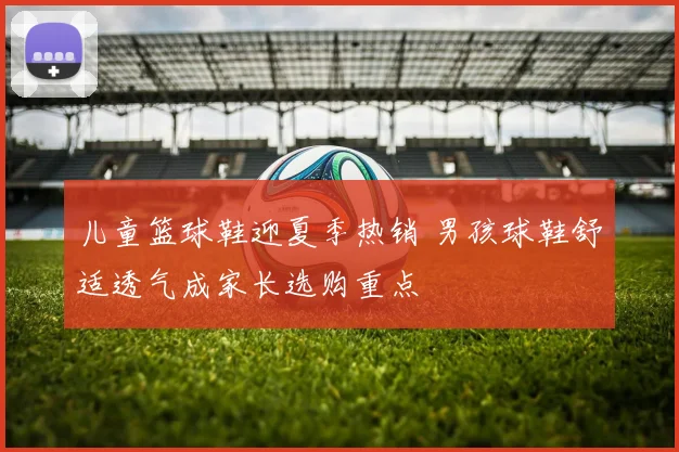 儿童篮球鞋迎夏季热销 男孩球鞋舒适透气成家长选购重点