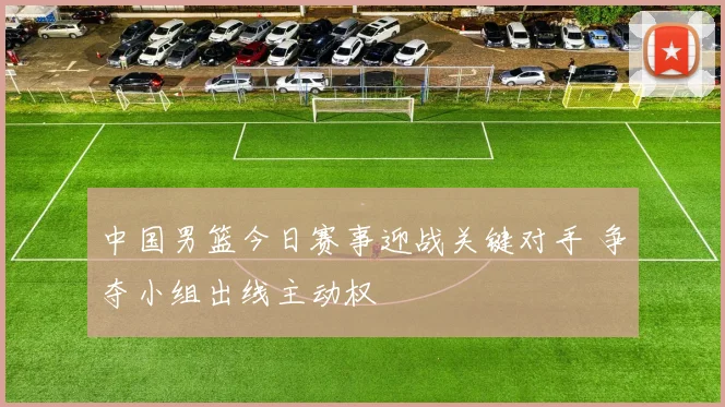 中国男篮今日赛事迎战关键对手 争夺小组出线主动权