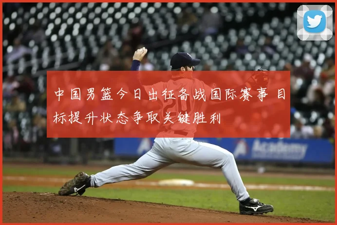 中国男篮今日出征备战国际赛事 目标提升状态争取关键胜利