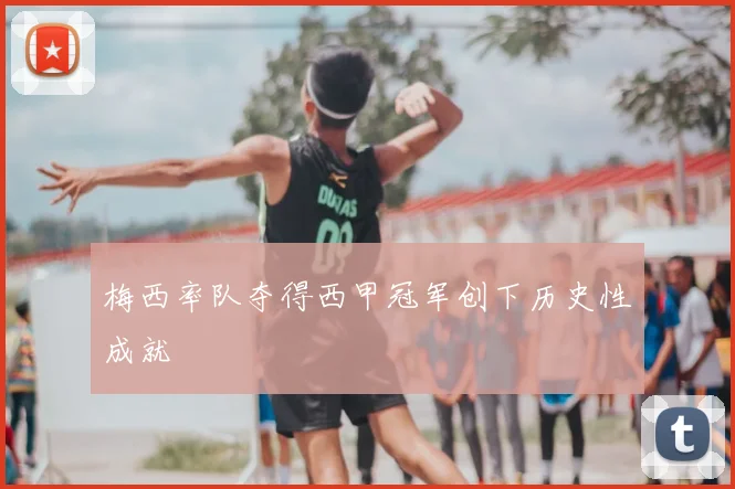 梅西率队夺得西甲冠军创下历史性成就