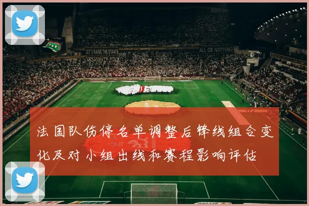 法国队伤停名单调整后锋线组合变化及对小组出线和赛程影响评估