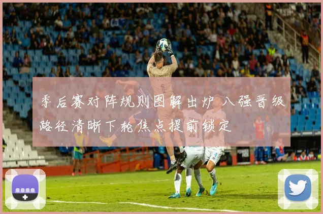 季后赛对阵规则图解出炉 八强晋级路径清晰下轮焦点提前锁定