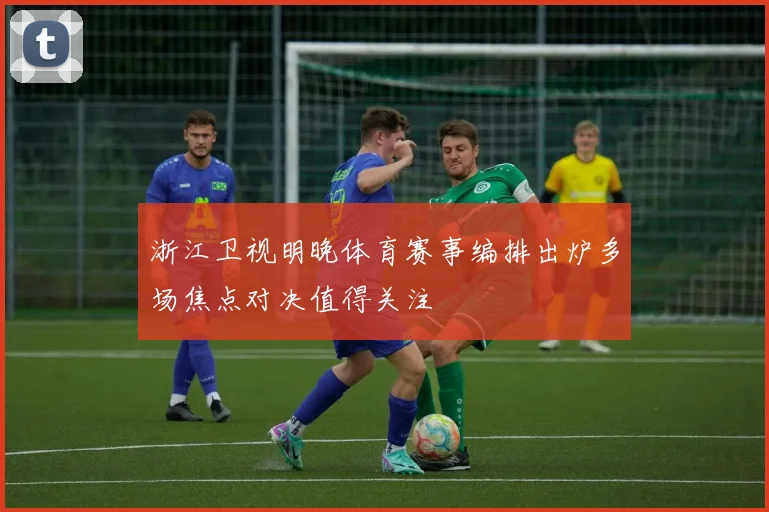 浙江卫视明晚体育赛事编排出炉多场焦点对决值得关注