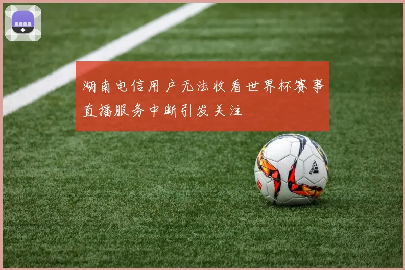 湖南电信用户无法收看世界杯赛事直播服务中断引发关注