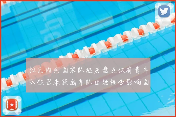 拉瓦内利国家队经历盘点仅有青年队征召未获成年队出场机会影响国际经验