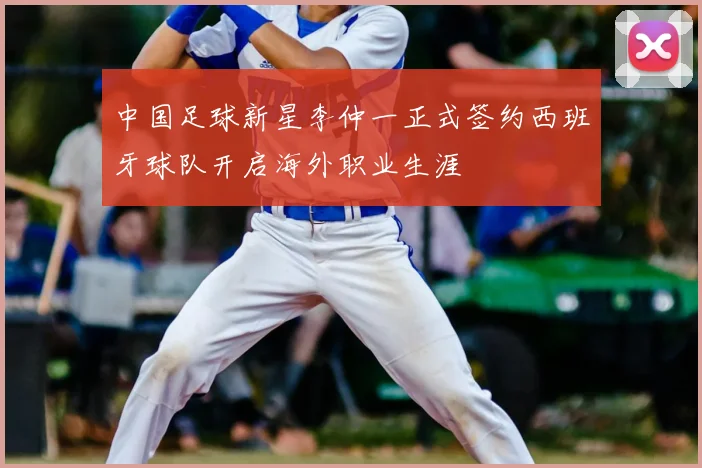 中国足球新星李仲一正式签约西班牙球队开启海外职业生涯