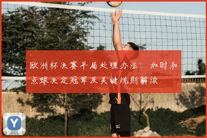 欧洲杯决赛平局处理办法:加时和点球决定冠军及关键规则解读