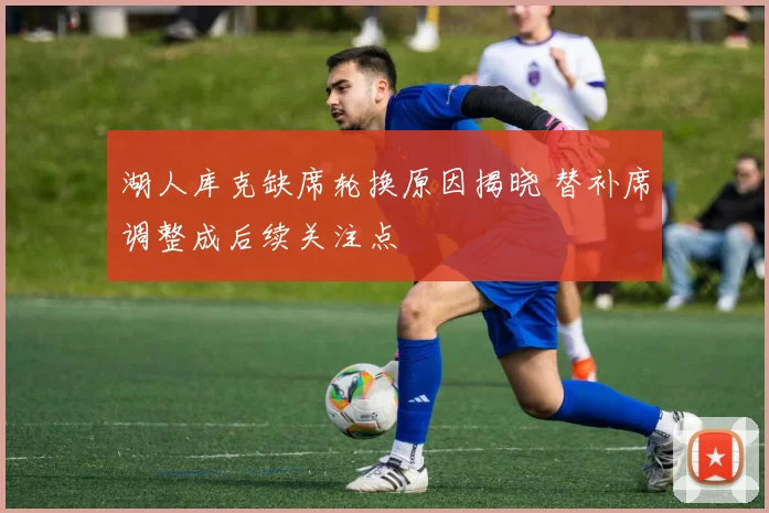 湖人库克缺席轮换原因揭晓 替补席调整成后续关注点