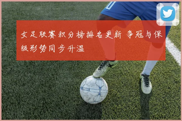 女足联赛积分榜排名更新 争冠与保级形势同步升温