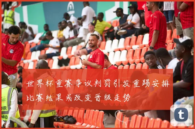 世界杯重赛争议判罚引发重踢安排比赛结果或改变晋级走势