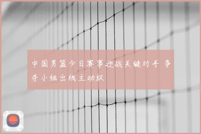 中国男篮今日赛事迎战关键对手 争夺小组出线主动权