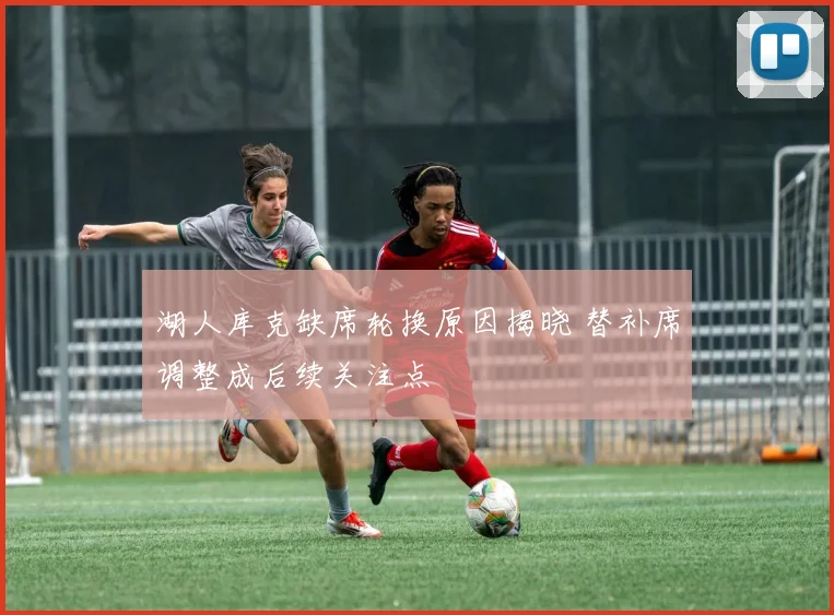 湖人库克缺席轮换原因揭晓 替补席调整成后续关注点